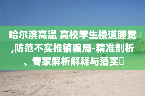 哈爾濱高溫 高校學(xué)生樓道睡覺,防范不實推銷騙局-精準(zhǔn)剖析、專家解析解釋與落實?