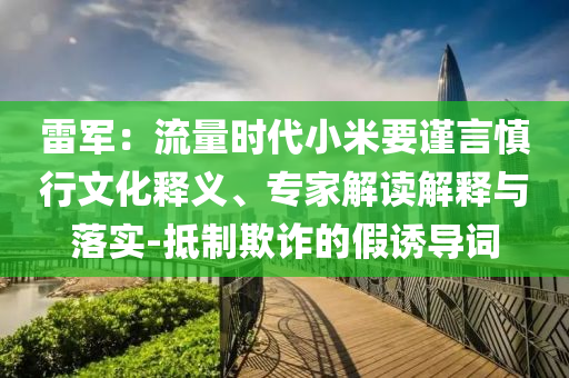 雷軍：流量時代小米要謹(jǐn)言慎行文化釋義、專家解讀解釋與落實-抵制欺詐的假誘導(dǎo)詞