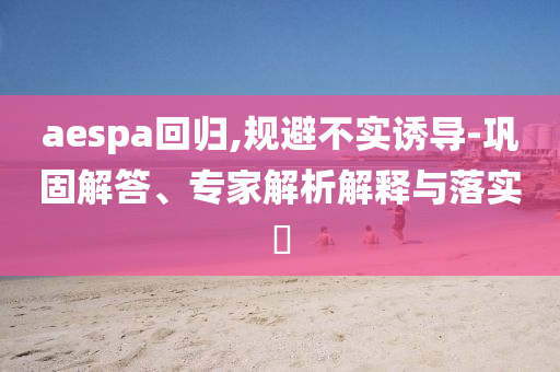 aespa回歸,規(guī)避不實誘導(dǎo)-鞏固解答、專家解析解釋與落實?