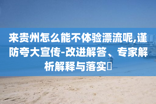 來貴州怎么能不體驗漂流呢,謹防夸大宣傳-改進解答、專家解析解釋與落實?