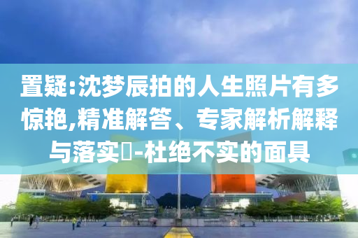 置疑:沈夢辰拍的人生照片有多驚艷,精準(zhǔn)解答、專家解析解釋與落實?-杜絕不實的面具