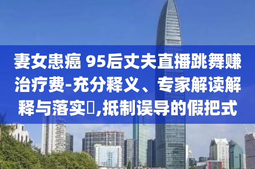 妻女患癌 95后丈夫直播跳舞賺治療費(fèi)-充分釋義、專(zhuān)家解讀解釋與落實(shí)?,抵制誤導(dǎo)的假把式