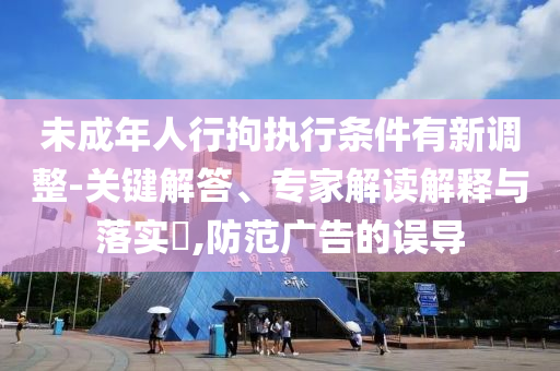 未成年人行拘執(zhí)行條件有新調(diào)整-關(guān)鍵解答、專(zhuān)家解讀解釋與落實(shí)?,防范廣告的誤導(dǎo)