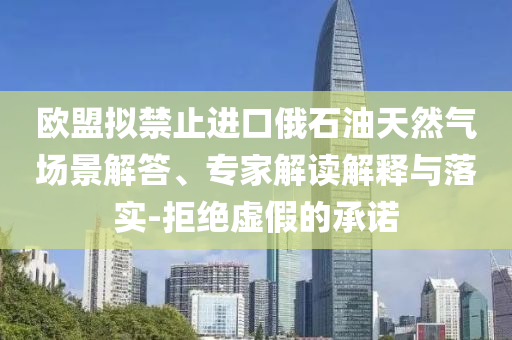 歐盟擬禁止進(jìn)口俄石油天然氣場(chǎng)景解答、專(zhuān)家解讀解釋與落實(shí)-拒絕虛假的承諾