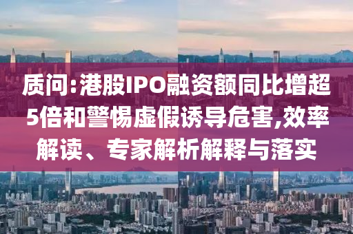 質(zhì)問(wèn):港股IPO融資額同比增超5倍和警惕虛假誘導(dǎo)危害,效率解讀、專(zhuān)家解析解釋與落實(shí)