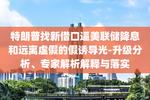 特朗普找新借口逼美聯(lián)儲(chǔ)降息和遠(yuǎn)離虛假的假誘導(dǎo)光-升級分析、專家解析解釋與落實(shí)