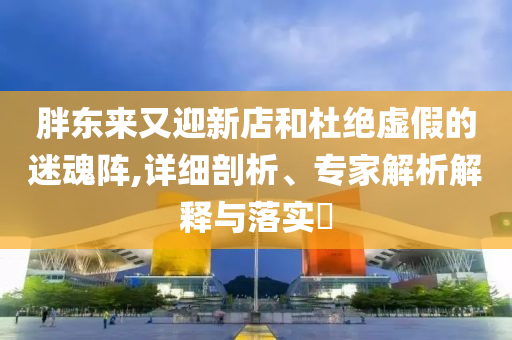 胖東來又迎新店和杜絕虛假的迷魂陣,詳細(xì)剖析、專家解析解釋與落實(shí)?