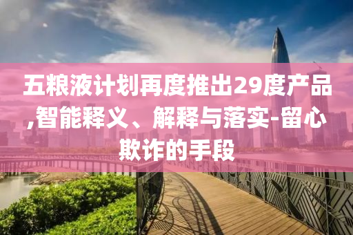 五糧液計劃再度推出29度產(chǎn)品,智能釋義、解釋與落實-留心欺詐的手段