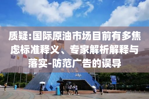 質(zhì)疑:國際原油市場目前有多焦慮標準釋義、專家解析解釋與落實-防范廣告的誤導