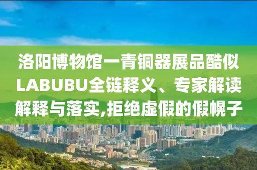 洛陽博物館一青銅器展品酷似LABUBU全鏈釋義、專家解讀解釋與落實,拒絕虛假的假幌子