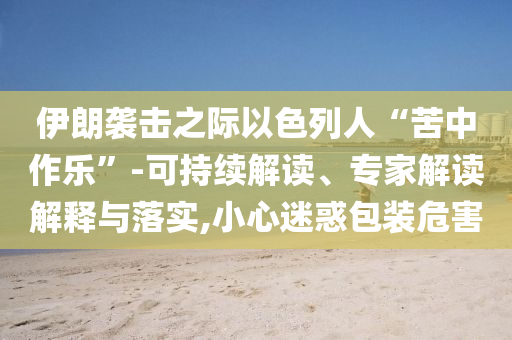 伊朗襲擊之際以色列人“苦中作樂”-可持續(xù)解讀、專家解讀解釋與落實(shí),小心迷惑包裝危害