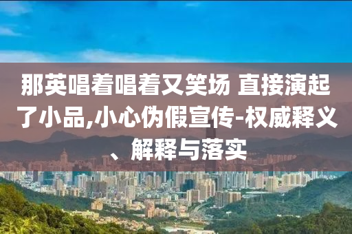那英唱著唱著又笑場 直接演起了小品,小心偽假宣傳-權(quán)威釋義、解釋與落實(shí)
