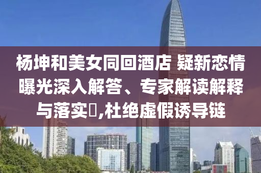 楊坤和美女同回酒店 疑新戀情曝光深入解答、專家解讀解釋與落實(shí)?,杜絕虛假誘導(dǎo)鏈