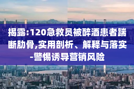 揭露:120急救員被醉酒患者踹斷肋骨,實(shí)用剖析、解釋與落實(shí)-警惕誘導(dǎo)營(yíng)銷風(fēng)險(xiǎn)