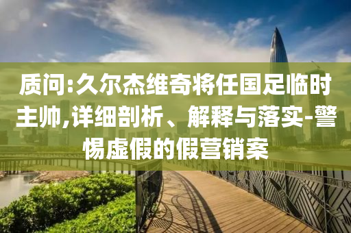 質(zhì)問:久爾杰維奇將任國(guó)足臨時(shí)主帥,詳細(xì)剖析、解釋與落實(shí)-警惕虛假的假營(yíng)銷案