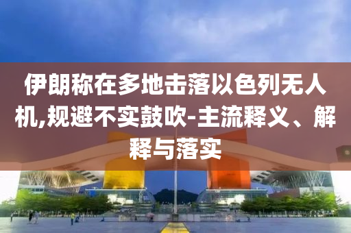 伊朗稱在多地?fù)袈湟陨袩o人機(jī),規(guī)避不實(shí)鼓吹-主流釋義、解釋與落實(shí)