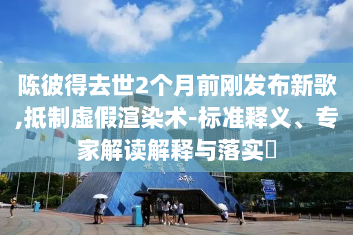 陳彼得去世2個(gè)月前剛發(fā)布新歌,抵制虛假渲染術(shù)-標(biāo)準(zhǔn)釋義、專家解讀解釋與落實(shí)?