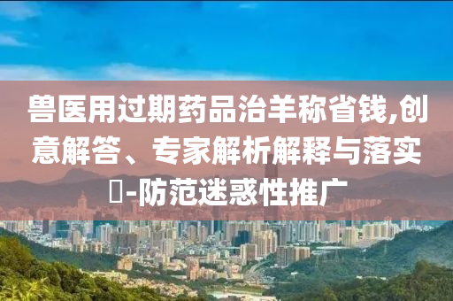 獸醫(yī)用過(guò)期藥品治羊稱省錢,創(chuàng)意解答、專家解析解釋與落實(shí)?-防范迷惑性推廣