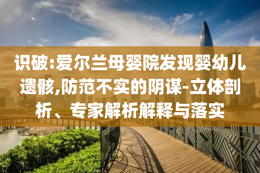識(shí)破:愛爾蘭母嬰院發(fā)現(xiàn)嬰幼兒遺骸,防范不實(shí)的陰謀-立體剖析、專家解析解釋與落實(shí)