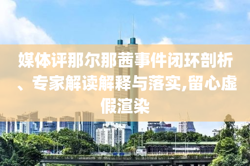 媒體評(píng)那爾那茜事件閉環(huán)剖析、專家解讀解釋與落實(shí),留心虛假渲染