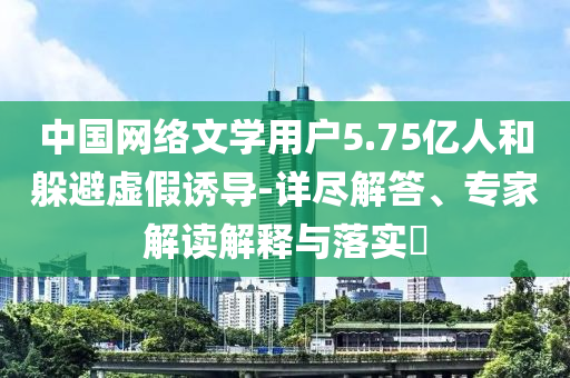 中國(guó)網(wǎng)絡(luò)文學(xué)用戶5.75億人和躲避虛假誘導(dǎo)-詳盡解答、專家解讀解釋與落實(shí)?