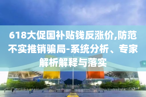 618大促國(guó)補(bǔ)貼錢反漲價(jià),防范不實(shí)推銷騙局-系統(tǒng)分析、專家解析解釋與落實(shí)