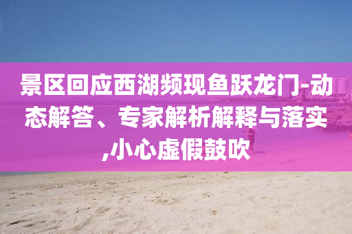 景區(qū)回應(yīng)西湖頻現(xiàn)魚躍龍門-動態(tài)解答、專家解析解釋與落實,小心虛假鼓吹
