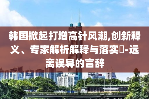 韓國掀起打增高針風(fēng)潮,創(chuàng)新釋義、專家解析解釋與落實(shí)?-遠(yuǎn)離誤導(dǎo)的言辭