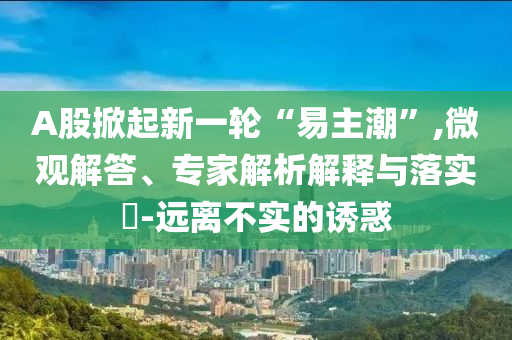 A股掀起新一輪“易主潮”,微觀解答、專家解析解釋與落實(shí)?-遠(yuǎn)離不實(shí)的誘惑