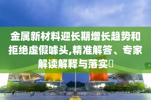 金屬新材料迎長期增長趨勢和拒絕虛假噱頭,精準(zhǔn)解答、專家解讀解釋與落實(shí)?