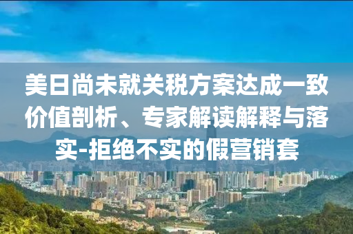 美日尚未就關(guān)稅方案達(dá)成一致價(jià)值剖析、專家解讀解釋與落實(shí)-拒絕不實(shí)的假營銷套