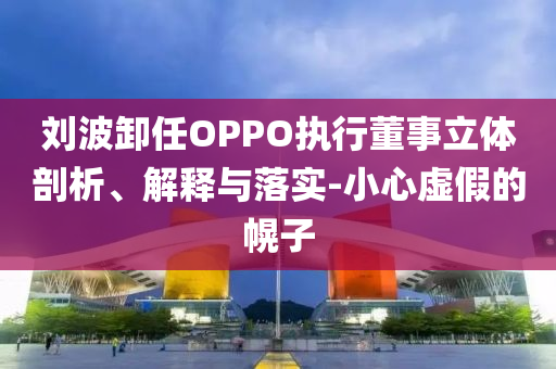 劉波卸任OPPO執(zhí)行董事立體剖析、解釋與落實(shí)-小心虛假的幌子