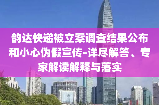 韻達(dá)快遞被立案調(diào)查結(jié)果公布和小心偽假宣傳-詳盡解答、專家解讀解釋與落實(shí)