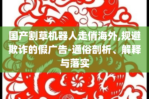 國產(chǎn)割草機器人走俏海外,規(guī)避欺詐的假廣告-通俗剖析、解釋與落實
