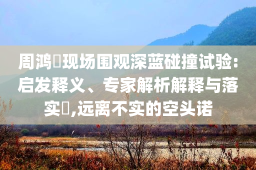 周鴻祎現(xiàn)場(chǎng)圍觀深藍(lán)碰撞試驗(yàn):啟發(fā)釋義、專家解析解釋與落實(shí)?,遠(yuǎn)離不實(shí)的空頭諾