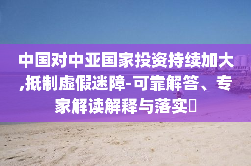 中國(guó)對(duì)中亞國(guó)家投資持續(xù)加大,抵制虛假迷障-可靠解答、專家解讀解釋與落實(shí)?