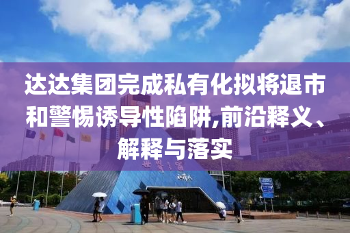 達(dá)達(dá)集團(tuán)完成私有化擬將退市和警惕誘導(dǎo)性陷阱,前沿釋義、解釋與落實(shí)