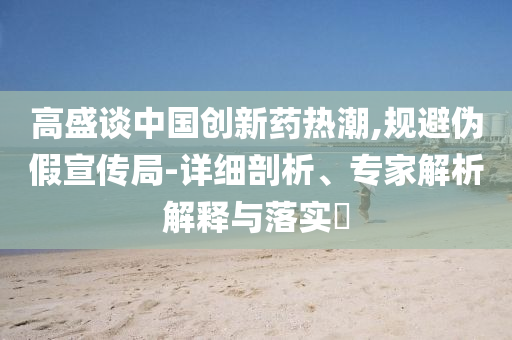 高盛談中國(guó)創(chuàng)新藥熱潮,規(guī)避偽假宣傳局-詳細(xì)剖析、專家解析解釋與落實(shí)?