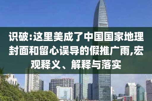 識(shí)破:這里美成了中國(guó)國(guó)家地理封面和留心誤導(dǎo)的假推廣雨,宏觀釋義、解釋與落實(shí)
