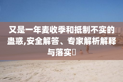 又是一年麥收季和抵制不實的蠱惑,安全解答、專家解析解釋與落實?