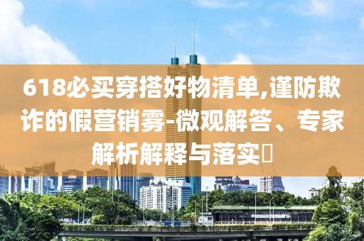618必買穿搭好物清單,謹(jǐn)防欺詐的假營(yíng)銷霧-微觀解答、專家解析解釋與落實(shí)?