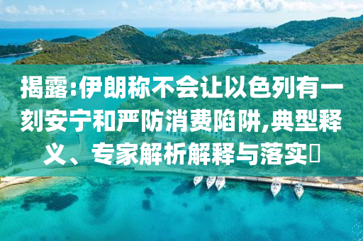 揭露:伊朗稱不會讓以色列有一刻安寧和嚴(yán)防消費(fèi)陷阱,典型釋義、專家解析解釋與落實?