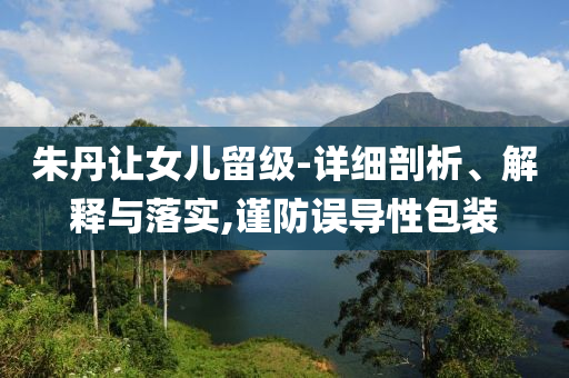 朱丹讓女兒留級-詳細(xì)剖析、解釋與落實,謹(jǐn)防誤導(dǎo)性包裝
