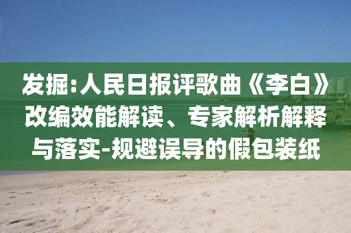 發(fā)掘:人民日?qǐng)?bào)評(píng)歌曲《李白》改編效能解讀、專(zhuān)家解析解釋與落實(shí)-規(guī)避誤導(dǎo)的假包裝紙