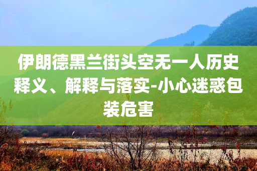 伊朗德黑蘭街頭空無(wú)一人歷史釋義、解釋與落實(shí)-小心迷惑包裝危害