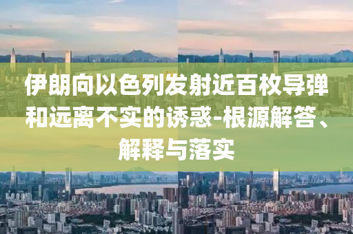 伊朗向以色列發(fā)射近百枚導(dǎo)彈和遠(yuǎn)離不實(shí)的誘惑-根源解答、解釋與落實(shí)