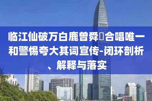 臨江仙破萬(wàn)白鹿曾舜晞合唱唯一和警惕夸大其詞宣傳-閉環(huán)剖析、解釋與落實(shí)