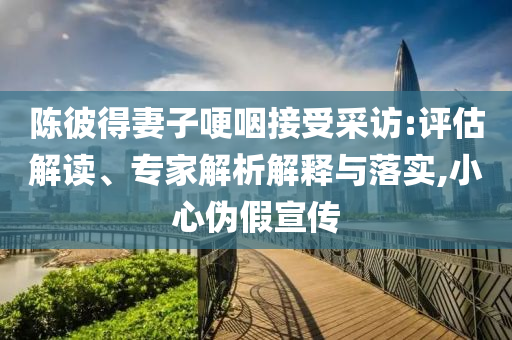 陳彼得妻子哽咽接受采訪:評估解讀、專家解析解釋與落實(shí),小心偽假宣傳