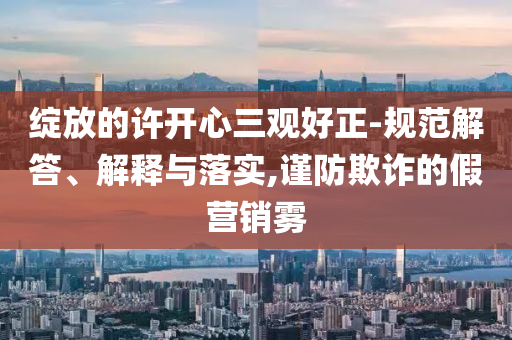 綻放的許開心三觀好正-規(guī)范解答、解釋與落實,謹(jǐn)防欺詐的假營銷霧