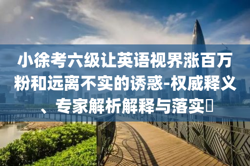 小徐考六級(jí)讓英語視界漲百萬粉和遠(yuǎn)離不實(shí)的誘惑-權(quán)威釋義、專家解析解釋與落實(shí)?